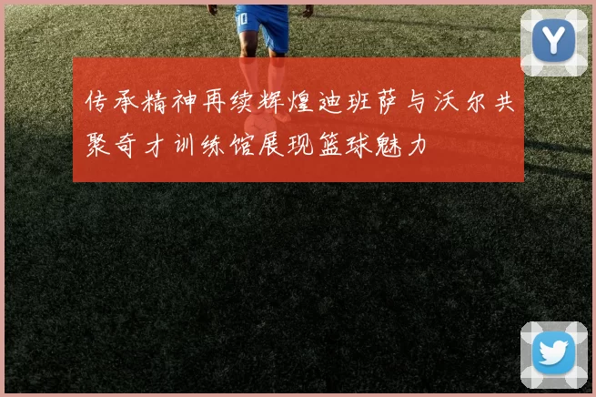 传承精神再续辉煌迪班萨与沃尔共聚奇才训练馆展现篮球魅力