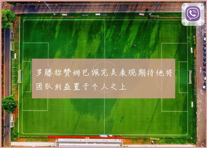 罗滕称赞姆巴佩完美表现期待他将团队利益置于个人之上