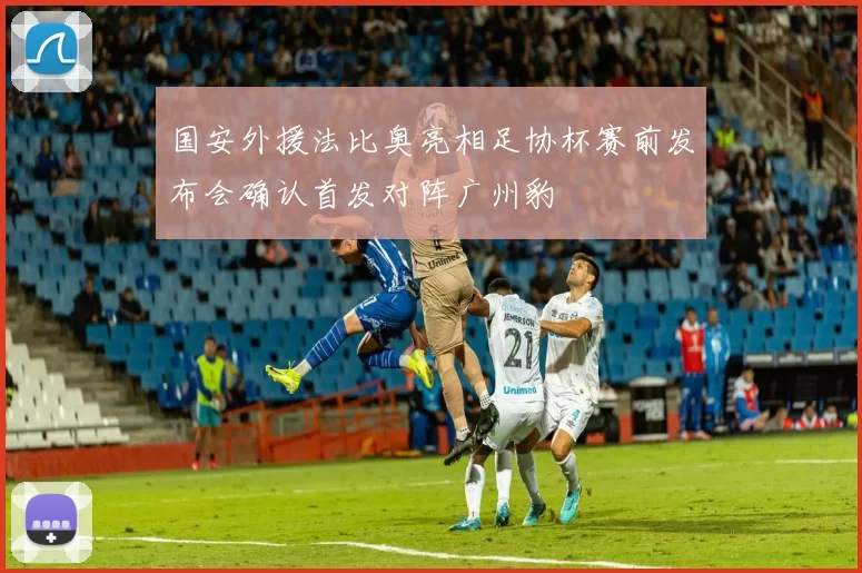 国安外援法比奥亮相足协杯赛前发布会确认首发对阵广州豹