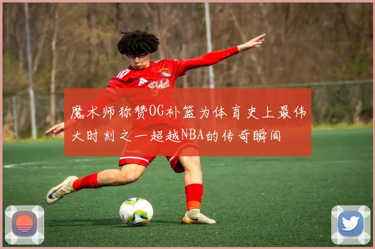 魔术师称赞OG补篮为体育史上最伟大时刻之一超越NBA的传奇瞬间