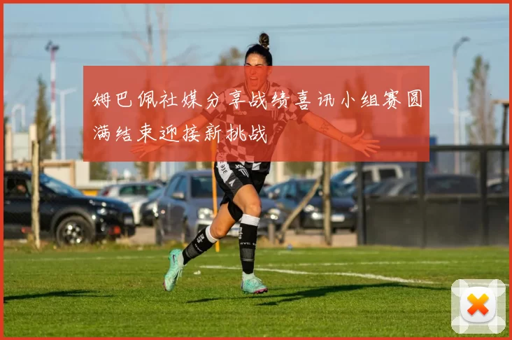 姆巴佩社媒分享战绩喜讯小组赛圆满结束迎接新挑战