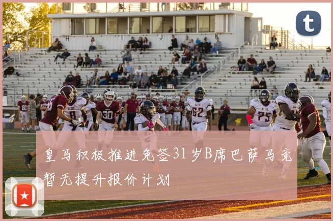 皇马积极推进免签31岁B席巴萨马竞暂无提升报价计划