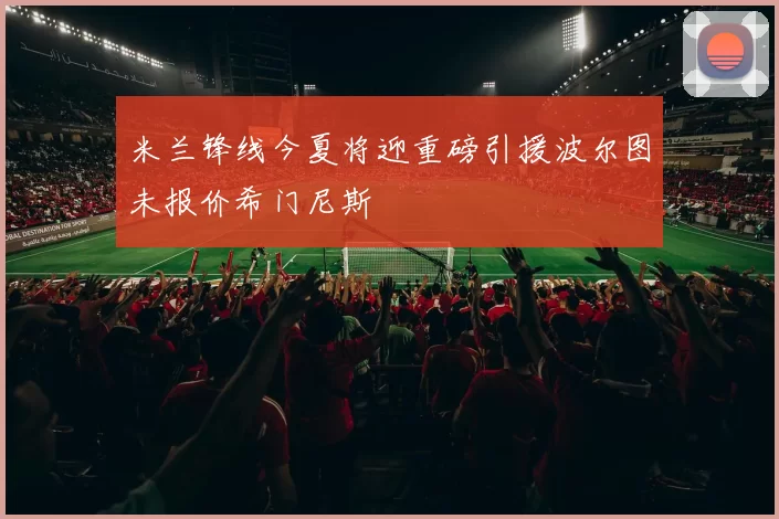 米兰锋线今夏将迎重磅引援波尔图未报价希门尼斯