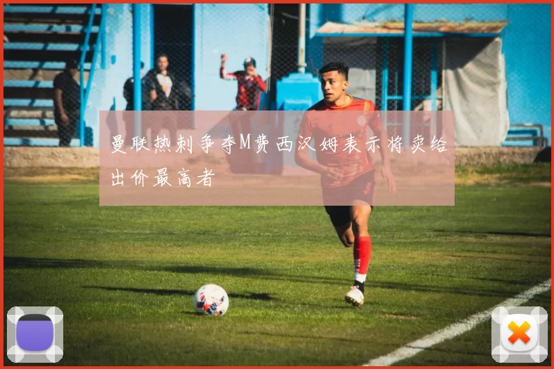 曼联热刺争夺M费西汉姆表示将卖给出价最高者