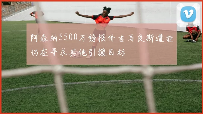 阿森纳5500万镑报价吉马良斯遭拒仍在寻求其他引援目标
