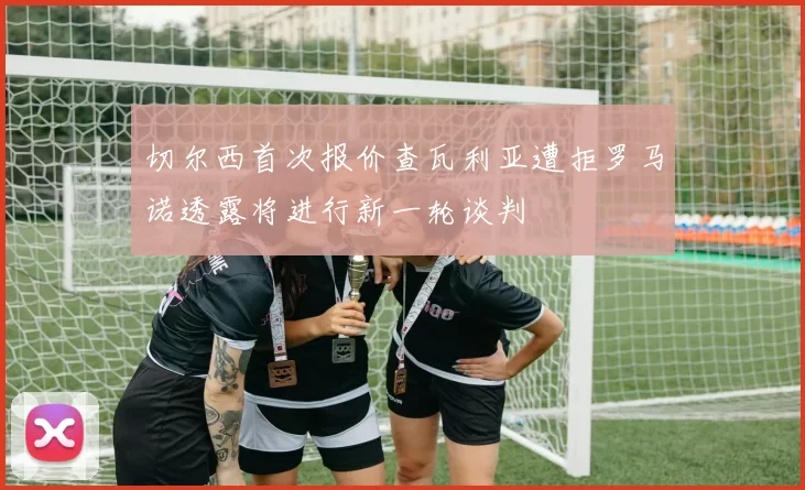 切尔西首次报价查瓦利亚遭拒罗马诺透露将进行新一轮谈判