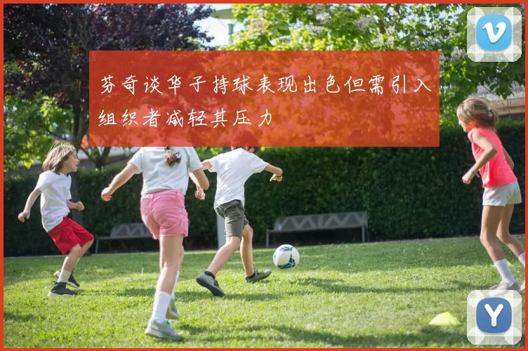 芬奇谈华子持球表现出色但需引入组织者减轻其压力