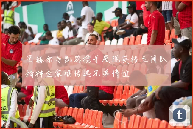 图赫尔与凯恩携手展现英格兰团队精神全家福传递兄弟情谊