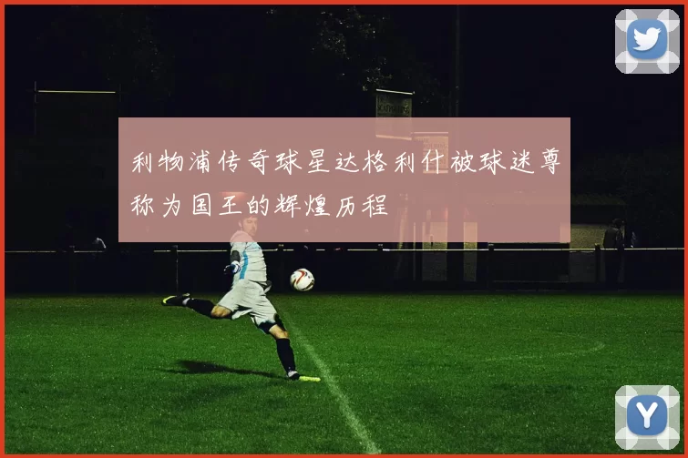 利物浦传奇球星达格利什被球迷尊称为国王的辉煌历程